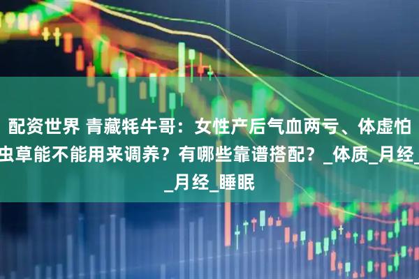 配资世界 青藏牦牛哥：女性产后气血两亏、体虚怕冷，虫草能不能用来调养？有哪些靠谱搭配？_体质_月经_睡眠