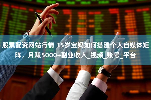 股票配资网站行情 35岁宝妈如何搭建个人自媒体矩阵，月赚5000+副业收入_视频_账号_平台