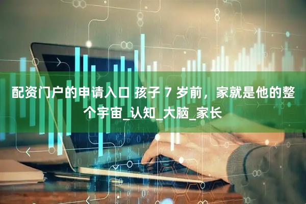 配资门户的申请入口 孩子 7 岁前，家就是他的整个宇宙_认知_大脑_家长