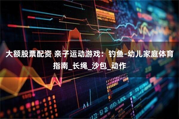 大额股票配资 亲子运动游戏：钓鱼-幼儿家庭体育指南_长绳_沙包_动作