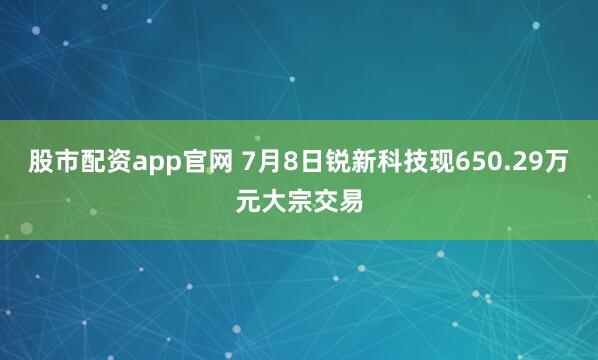 股市配资app官网 7月8日锐新科技现650.29万元大宗交易