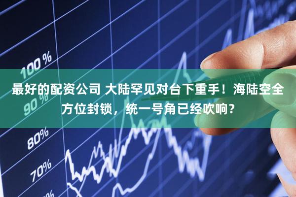 最好的配资公司 大陆罕见对台下重手！海陆空全方位封锁，统一号角已经吹响？