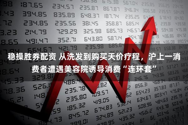 稳操胜券配资 从洗发到购买天价疗程，沪上一消费者遭遇美容院诱导消费“连环套”