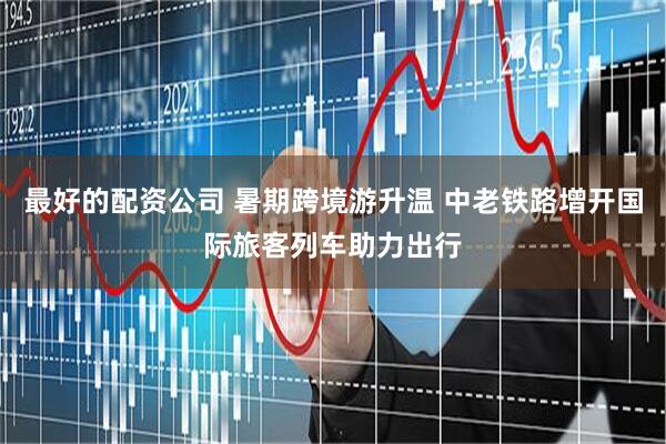 最好的配资公司 暑期跨境游升温 中老铁路增开国际旅客列车助力出行