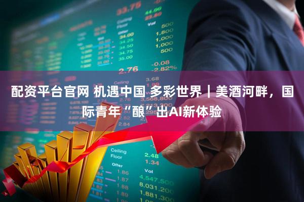配资平台官网 机遇中国 多彩世界｜美酒河畔，国际青年“酿”出AI新体验