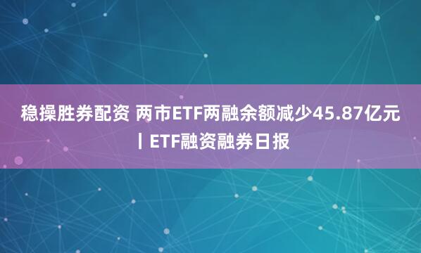 稳操胜券配资 两市ETF两融余额减少45.87亿元丨ETF融资融券日报