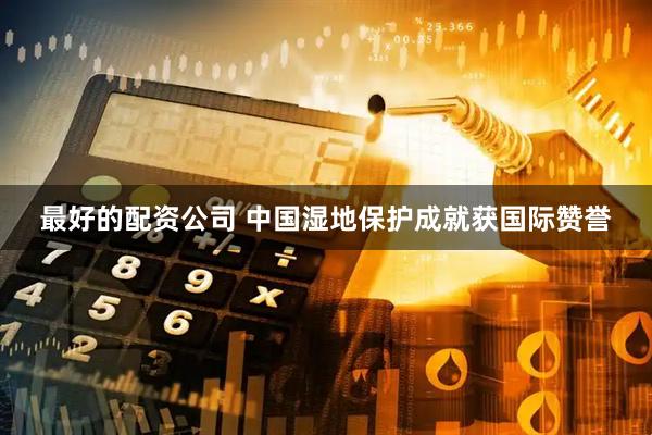 最好的配资公司 中国湿地保护成就获国际赞誉