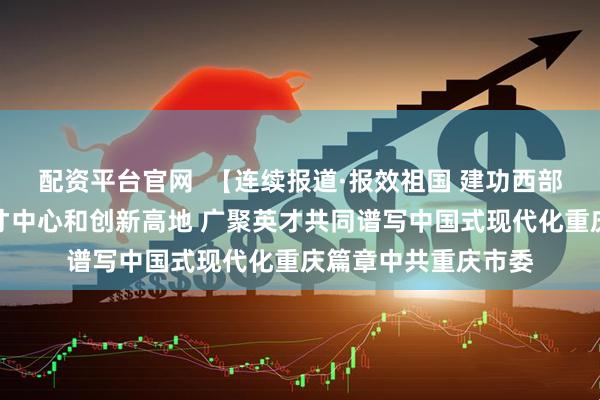 配资平台官网  【连续报道·报效祖国 建功西部】加快打造西部人才中心和创新高地 广聚英才共同谱写中国式现代化重庆篇章中共重庆市委