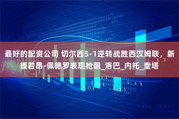 最好的配资公司 切尔西5-1逆转战胜西汉姆联，新援若昂-佩德罗表现抢眼_洛巴_内托_奎塔