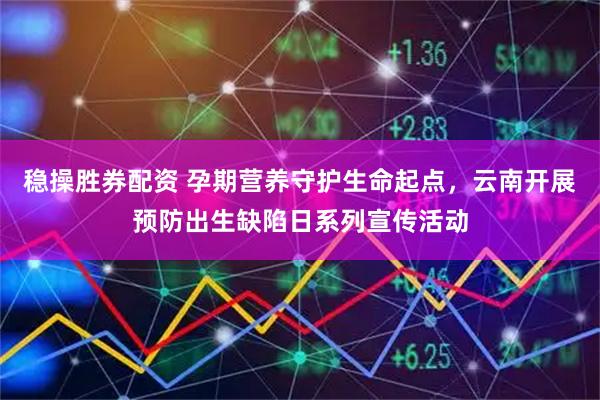 稳操胜券配资 孕期营养守护生命起点，云南开展预防出生缺陷日系列宣传活动
