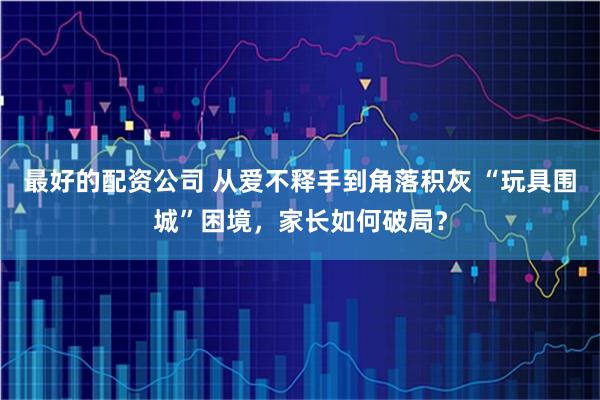 最好的配资公司 从爱不释手到角落积灰 “玩具围城”困境，家长如何破局？