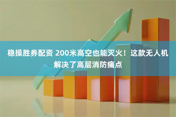 稳操胜券配资 200米高空也能灭火！这款无人机解决了高层消防痛点