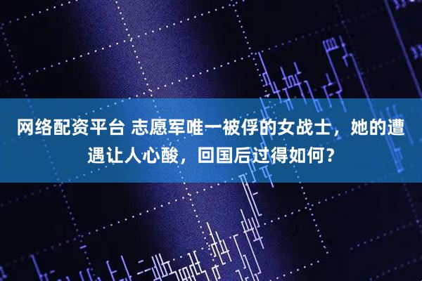 网络配资平台 志愿军唯一被俘的女战士，她的遭遇让人心酸，回国后过得如何？