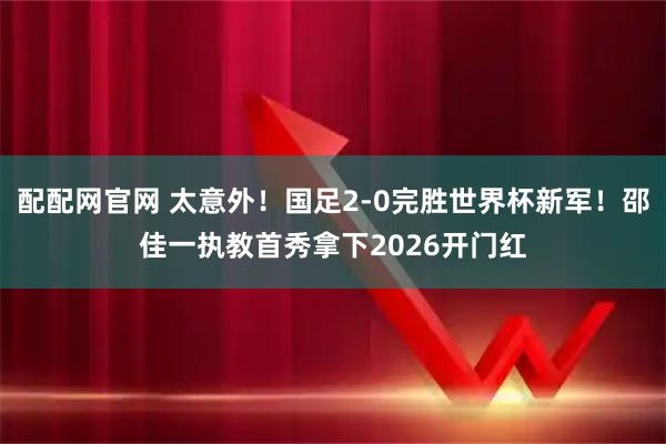 配配网官网 太意外！国足2-0完胜世界杯新军！邵佳一执教首秀拿下2026开门红