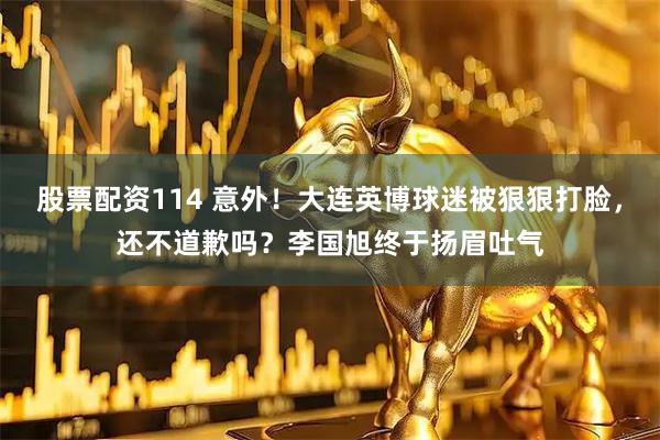 股票配资114 意外！大连英博球迷被狠狠打脸，还不道歉吗？李国旭终于扬眉吐气