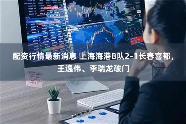配资行情最新消息 上海海港B队2-1长春喜都，王逸伟、李瑞龙破门