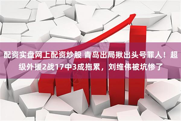配资实盘网上配资炒股 青岛出局揪出头号罪人！超级外援2战17中3成拖累，刘维伟被坑惨了
