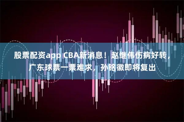 股票配资app CBA新消息！赵继伟伤病好转，广东球票一票难求，孙铭徽即将复出