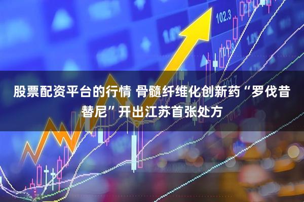 股票配资平台的行情 骨髓纤维化创新药“罗伐昔替尼”开出江苏首张处方