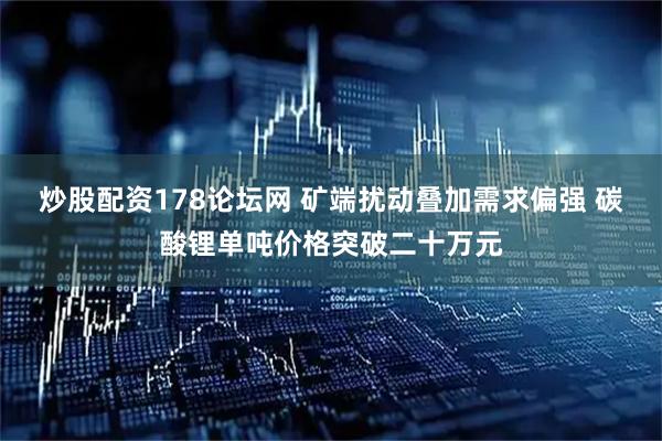 炒股配资178论坛网 矿端扰动叠加需求偏强 碳酸锂单吨价格突破二十万元
