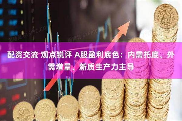 配资交流 观点锐评 A股盈利底色：内需托底、外需增量、新质生产力主导
