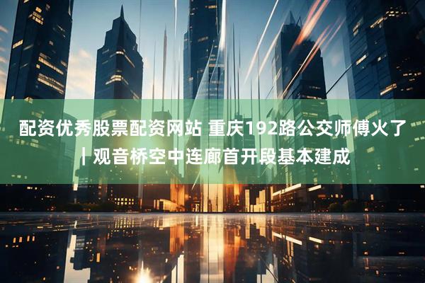 配资优秀股票配资网站 重庆192路公交师傅火了｜观音桥空中连廊首开段基本建成